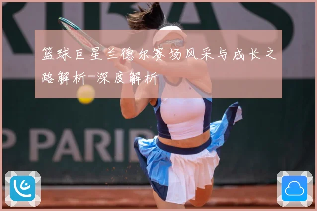 篮球巨星兰德尔赛场风采与成长之路解析-深度解析
