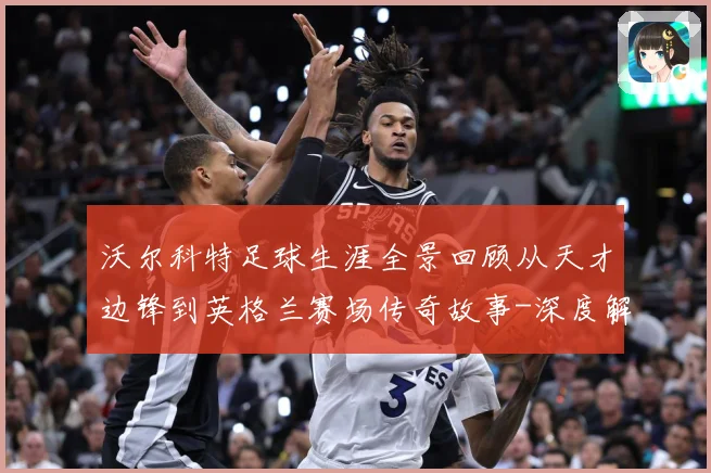 沃尔科特足球生涯全景回顾从天才边锋到英格兰赛场传奇故事-深度解析