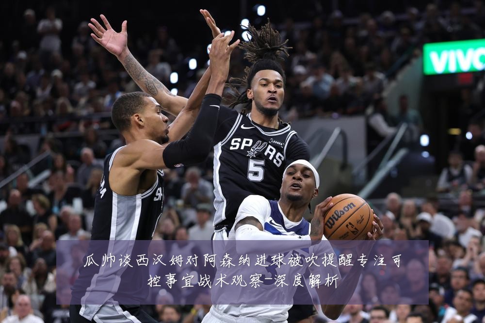瓜帅谈西汉姆对阿森纳进球被吹提醒专注可控事宜战术观察-深度解析