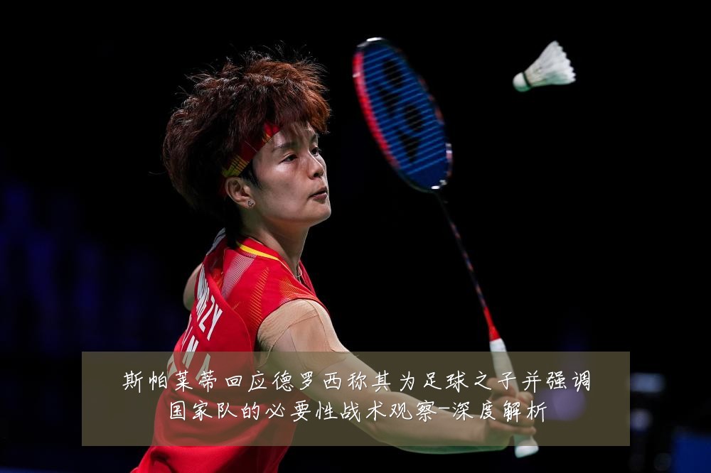 斯帕莱蒂回应德罗西称其为足球之子并强调国家队的必要性战术观察-深度解析